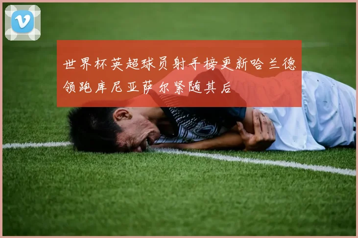 世界杯英超球员射手榜更新哈兰德领跑库尼亚萨尔紧随其后