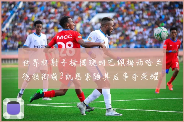 世界杯射手榜揭晓姆巴佩梅西哈兰德领衔前3凯恩紧随其后争夺荣耀