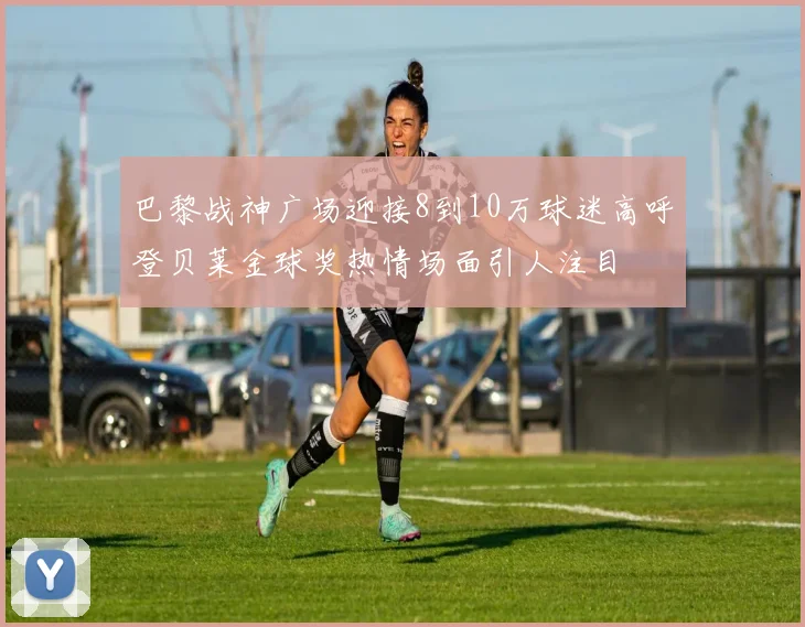 巴黎战神广场迎接8到10万球迷高呼登贝莱金球奖热情场面引人注目