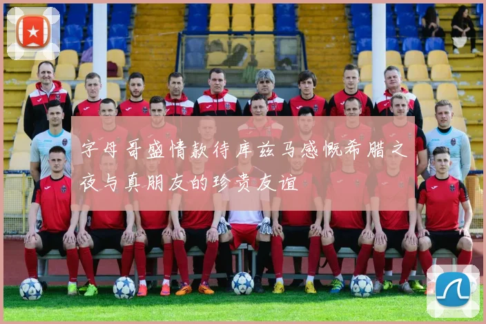 字母哥盛情款待库兹马感慨希腊之夜与真朋友的珍贵友谊