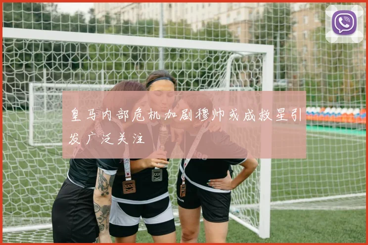 皇马内部危机加剧穆帅或成救星引发广泛关注