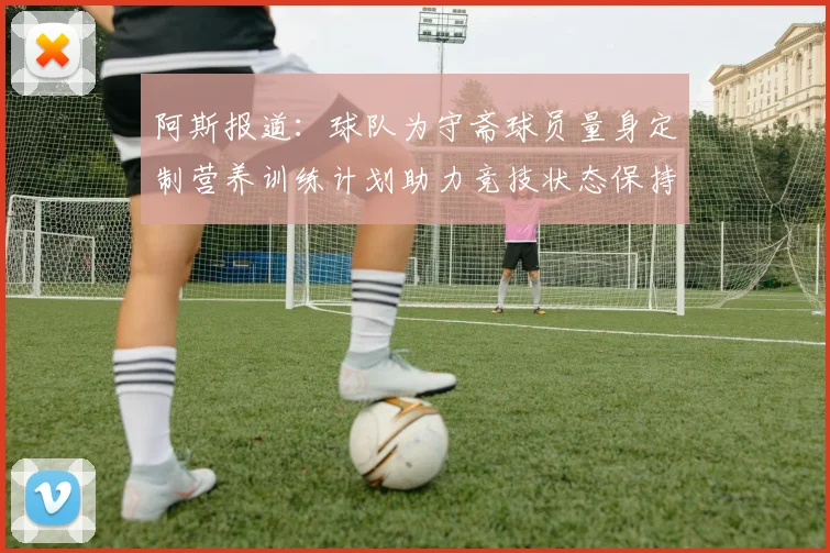 阿斯报道：球队为守斋球员量身定制营养训练计划助力竞技状态保持