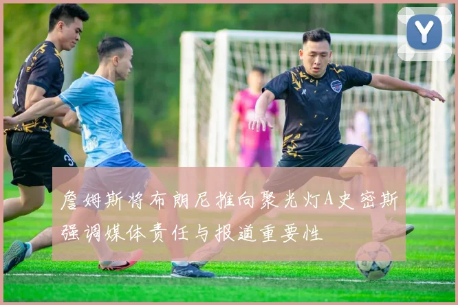 詹姆斯将布朗尼推向聚光灯A史密斯强调媒体责任与报道重要性
