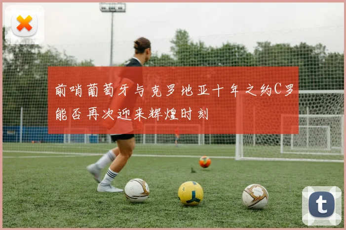 前哨葡萄牙与克罗地亚十年之约C罗能否再次迎来辉煌时刻