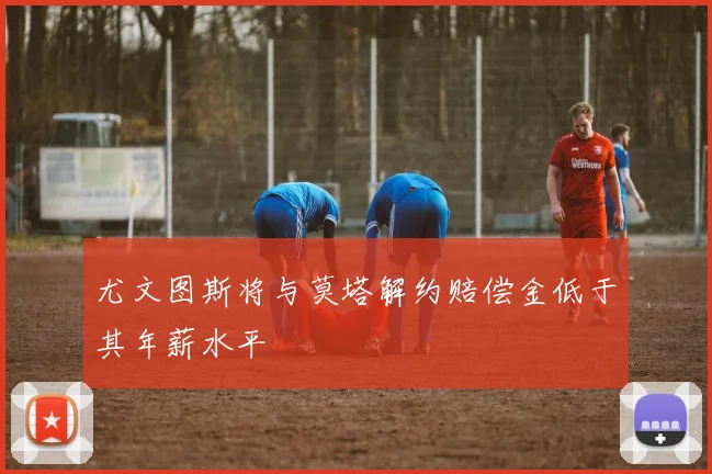尤文图斯将与莫塔解约赔偿金低于其年薪水平