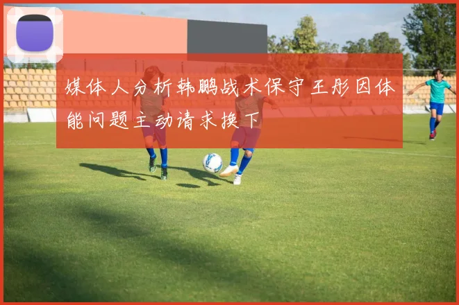 媒体人分析韩鹏战术保守王彤因体能问题主动请求换下