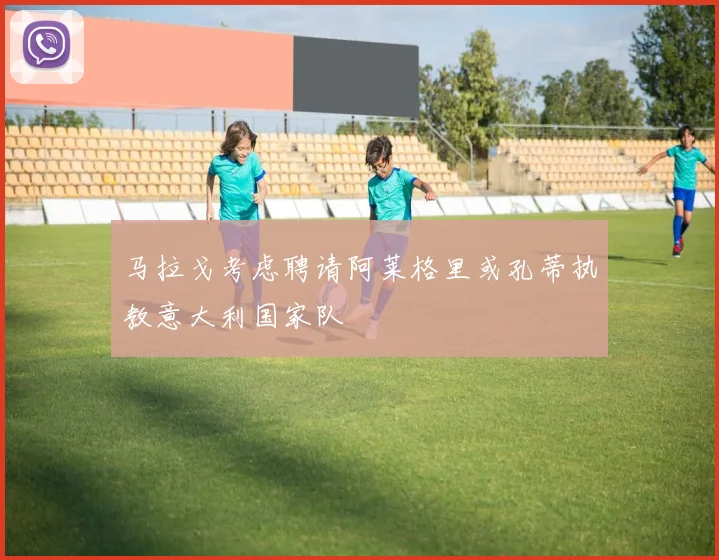 马拉戈考虑聘请阿莱格里或孔蒂执教意大利国家队